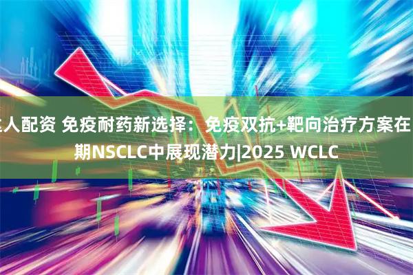 达人配资 免疫耐药新选择：免疫双抗+靶向治疗方案在晚期NSCLC中展现潜力|2025 WCLC