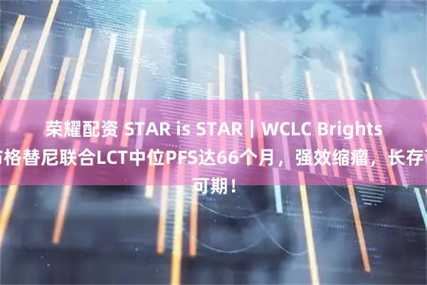 荣耀配资 STAR is STAR｜WCLC Brightstar布格替尼联合LCT中位PFS达66个月，强效缩瘤，长存可期！