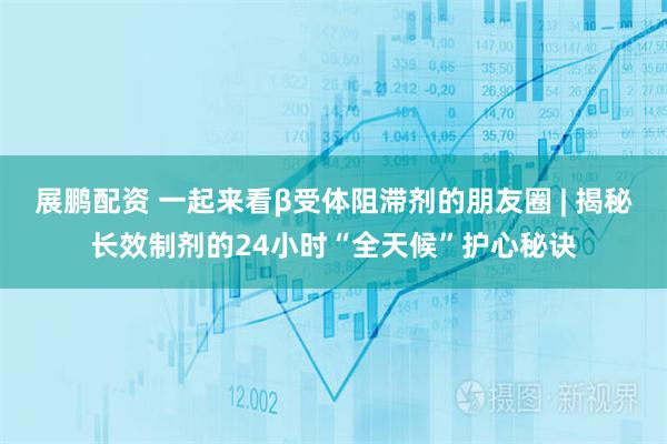 展鹏配资 一起来看β受体阻滞剂的朋友圈 | 揭秘长效制剂的24小时“全天候”护心秘诀