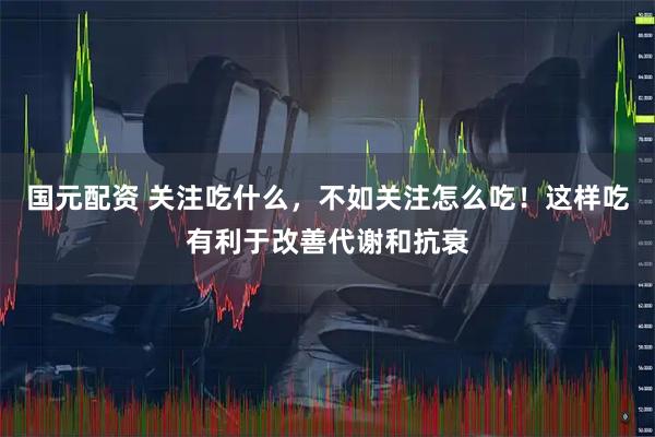 国元配资 关注吃什么，不如关注怎么吃！这样吃有利于改善代谢和抗衰