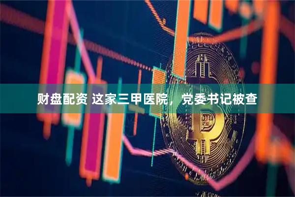 财盘配资 这家三甲医院，党委书记被查