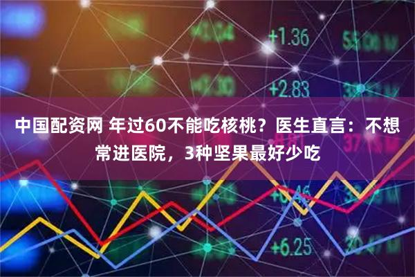 中国配资网 年过60不能吃核桃？医生直言：不想常进医院，3种坚果最好少吃