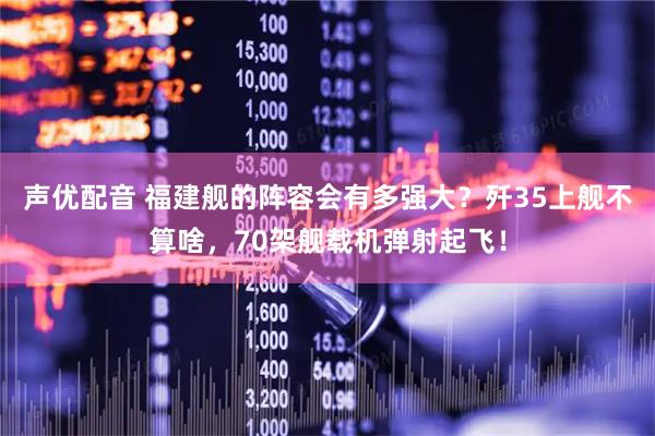 声优配音 福建舰的阵容会有多强大？歼35上舰不算啥，70架舰载机弹射起飞！