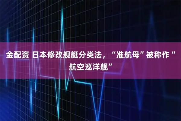 金配资 日本修改舰艇分类法，“准航母”被称作“航空巡洋舰”