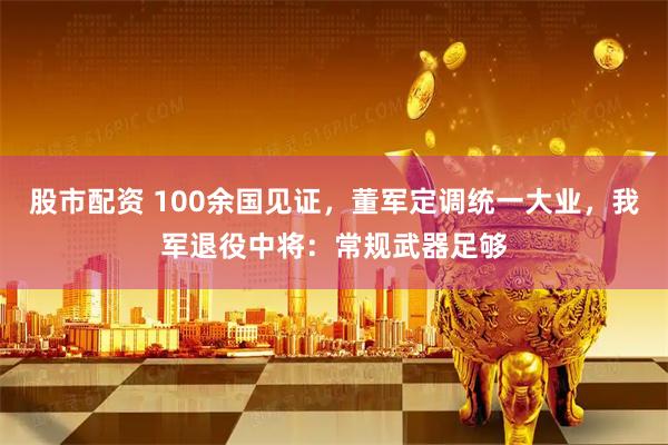 股市配资 100余国见证，董军定调统一大业，我军退役中将：常规武器足够
