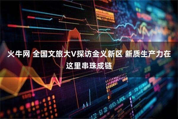 火牛网 全国文旅大V探访金义新区 新质生产力在这里串珠成链