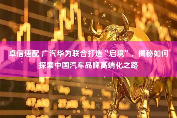卓信速配 广汽华为联合打造“启境”，揭秘如何探索中国汽车品牌高端化之路
