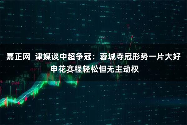 嘉正网  津媒谈中超争冠：蓉城夺冠形势一片大好 申花赛程轻松但无主动权