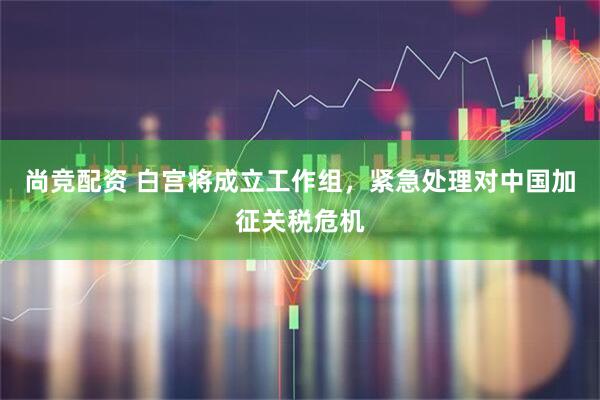 尚竞配资 白宫将成立工作组，紧急处理对中国加征关税危机