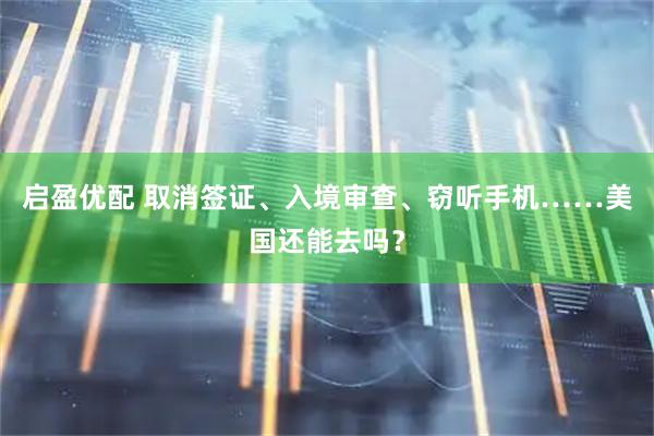 启盈优配 取消签证、入境审查、窃听手机……美国还能去吗？