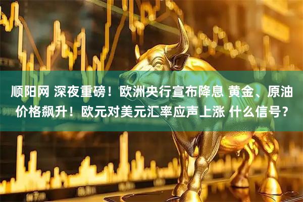 顺阳网 深夜重磅！欧洲央行宣布降息 黄金、原油价格飙升！欧元对美元汇率应声上涨 什么信号？