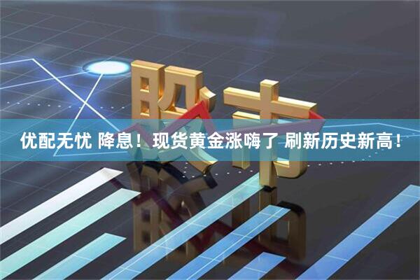 优配无忧 降息！现货黄金涨嗨了 刷新历史新高！
