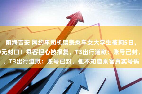 前海吉安 网约车司机猥亵乘车女大学生被拘5日，当事人：平台想用3000元封口！乘客担心被报复，T3出行道歉：账号已封，他不知道乘客真实号码
