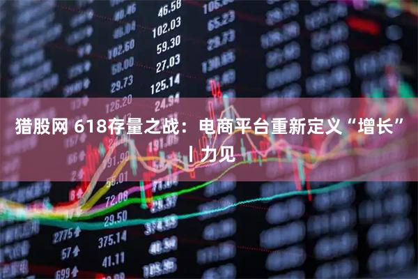 猎股网 618存量之战：电商平台重新定义“增长”丨力见