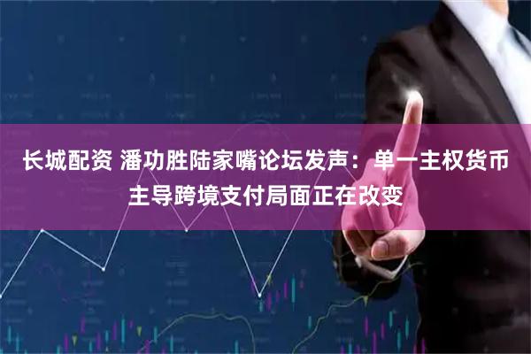 长城配资 潘功胜陆家嘴论坛发声：单一主权货币主导跨境支付局面正在改变
