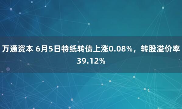 万通资本 6月5日特纸转债上涨0.08%，转股溢价率39.12%