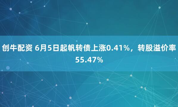 创牛配资 6月5日起帆转债上涨0.41%，转股溢价率55.47%