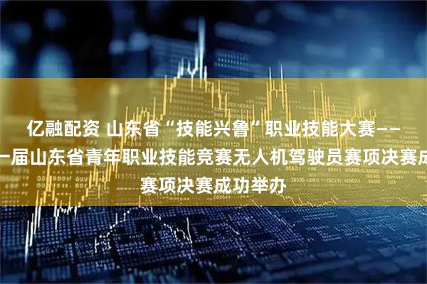 亿融配资 山东省“技能兴鲁”职业技能大赛——第二十一届山东省青年职业技能竞赛无人机驾驶员赛项决赛成功举办