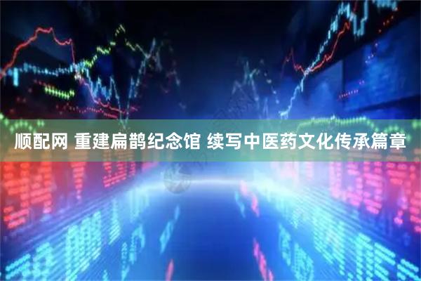 顺配网 重建扁鹊纪念馆 续写中医药文化传承篇章