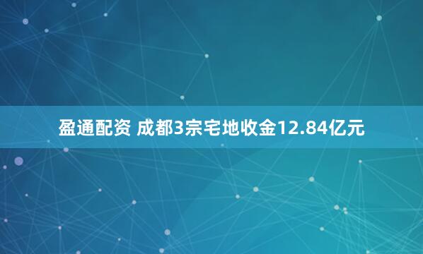 盈通配资 成都3宗宅地收金12.84亿元