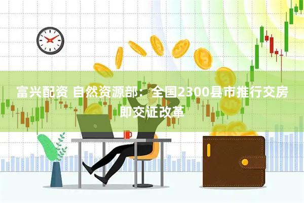 富兴配资 自然资源部：全国2300县市推行交房即交证改革