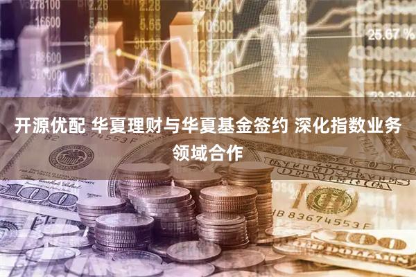 开源优配 华夏理财与华夏基金签约 深化指数业务领域合作