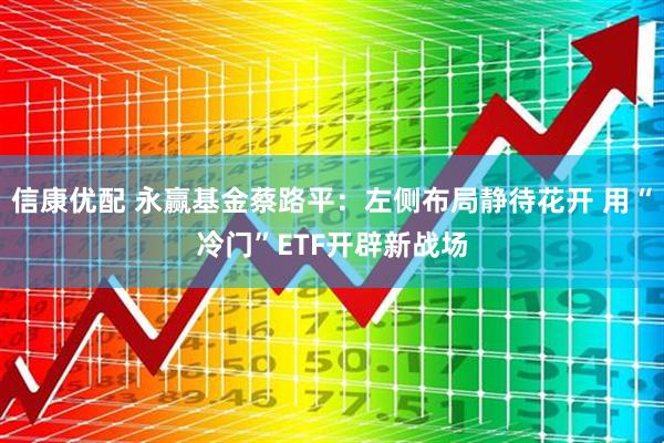 信康优配 永赢基金蔡路平：左侧布局静待花开 用“冷门”ETF开辟新战场