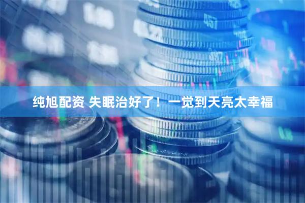 纯旭配资 失眠治好了！一觉到天亮太幸福