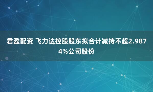 君盈配资 飞力达控股股东拟合计减持不超2.9874%公司股份