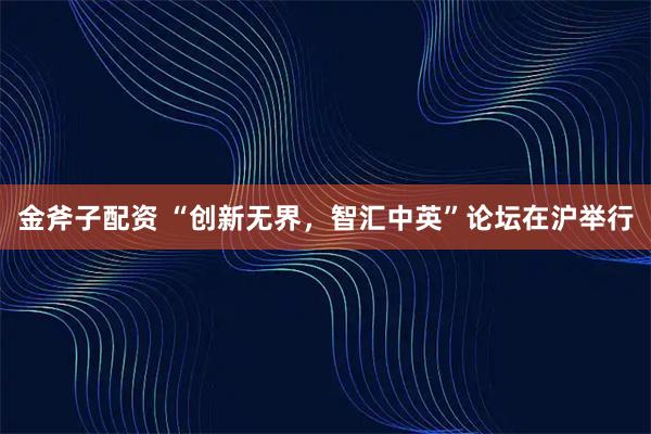 金斧子配资 “创新无界，智汇中英”论坛在沪举行