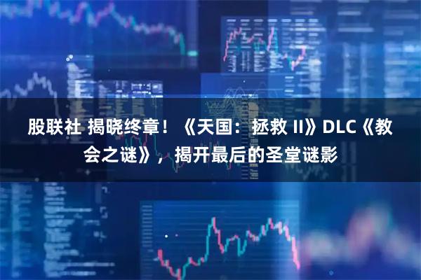 股联社 揭晓终章！《天国：拯救 II》DLC《教会之谜》，揭开最后的圣堂谜影