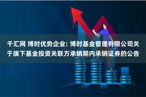 千汇网 博时优势企业: 博时基金管理有限公司关于旗下基金投资关联方承销期内承销证券的公告