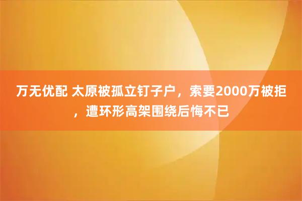 万无优配 太原被孤立钉子户，索要2000万被拒，遭环形高架围绕后悔不已