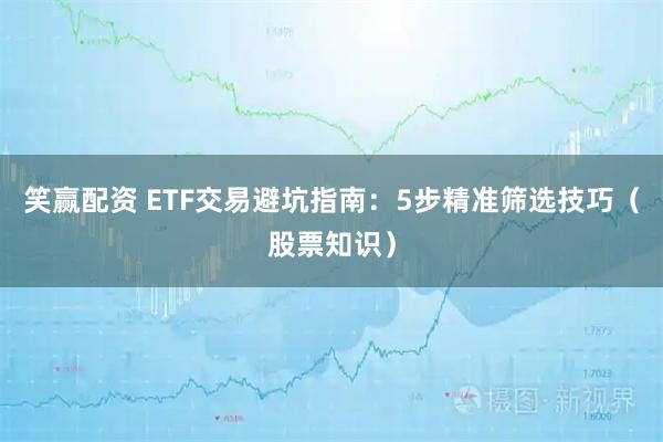 笑赢配资 ETF交易避坑指南：5步精准筛选技巧（股票知识）