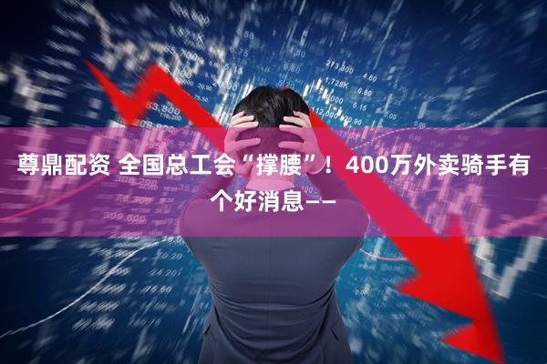 尊鼎配资 全国总工会“撑腰”！400万外卖骑手有个好消息——