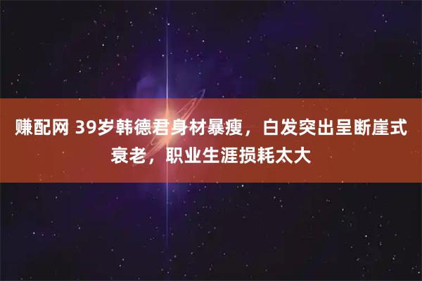 赚配网 39岁韩德君身材暴瘦，白发突出呈断崖式衰老，职业生涯损耗太大