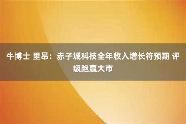 牛博士 里昂：赤子城科技全年收入增长符预期 评级跑赢大市