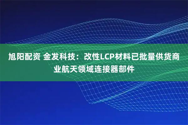 旭阳配资 金发科技：改性LCP材料已批量供货商业航天领域连接器部件