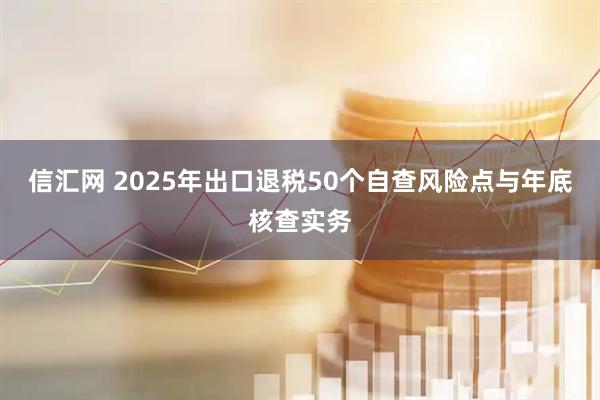 信汇网 2025年出口退税50个自查风险点与年底核查实务