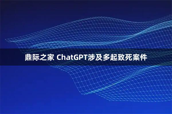 鼎际之家 ChatGPT涉及多起致死案件