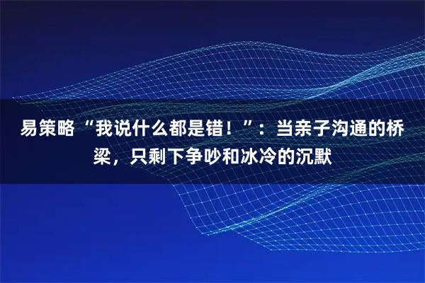 易策略 “我说什么都是错！”：当亲子沟通的桥梁，只剩下争吵和冰冷的沉默