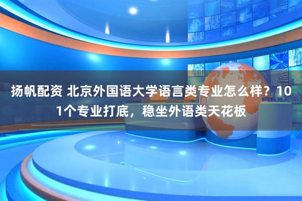 扬帆配资 北京外国语大学语言类专业怎么样？101个专业打底，稳坐外语类天花板