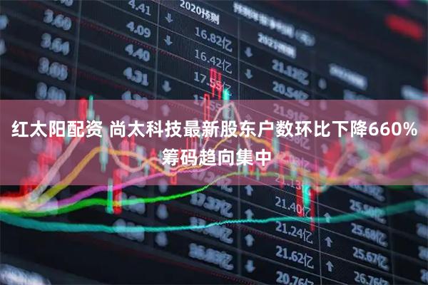 红太阳配资 尚太科技最新股东户数环比下降660% 筹码趋向集中
