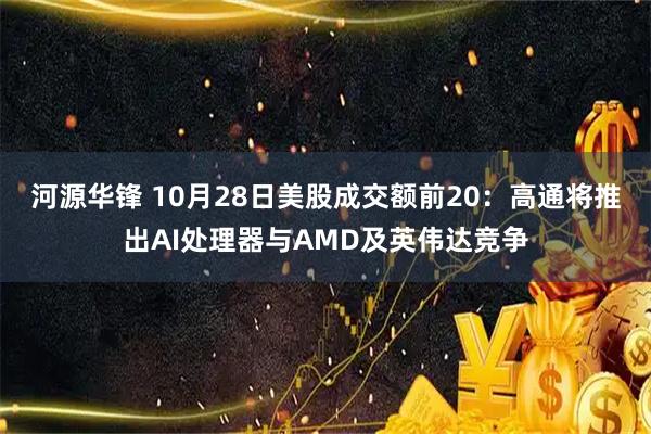 河源华锋 10月28日美股成交额前20：高通将推出AI处理器与AMD及英伟达竞争