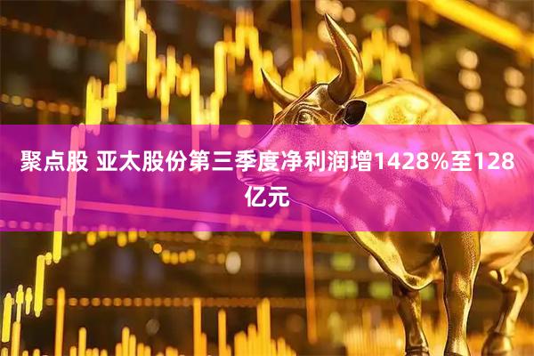 聚点股 亚太股份第三季度净利润增1428%至128亿元