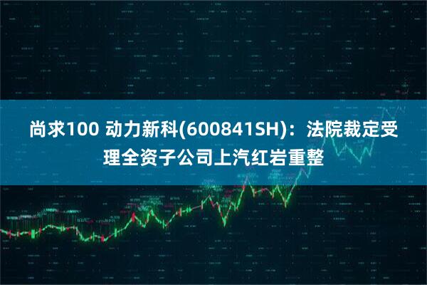 尚求100 动力新科(600841SH)：法院裁定受理全资子公司上汽红岩重整