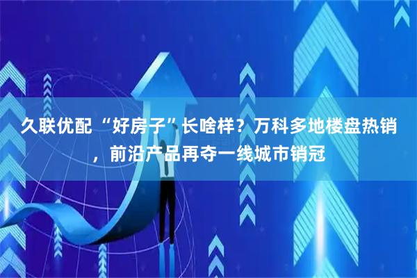 久联优配 “好房子”长啥样？万科多地楼盘热销，前沿产品再夺一线城市销冠