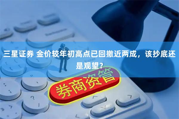 三星证券 金价较年初高点已回撤近两成，该抄底还是观望？