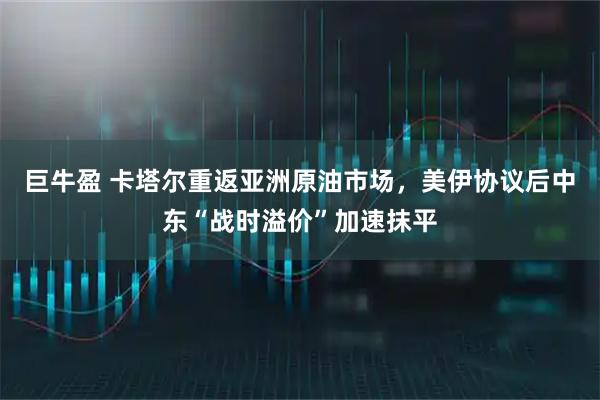 巨牛盈 卡塔尔重返亚洲原油市场，美伊协议后中东“战时溢价”加速抹平