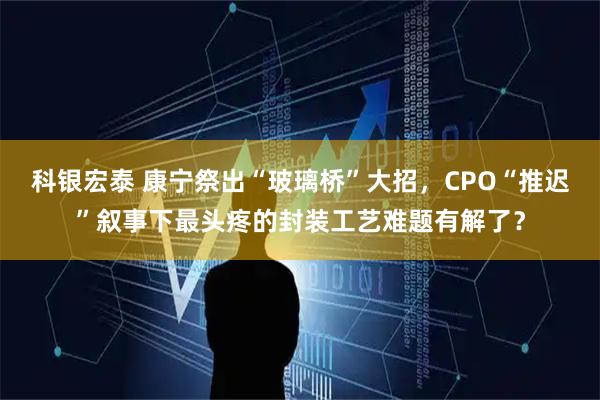 科银宏泰 康宁祭出“玻璃桥”大招，CPO“推迟”叙事下最头疼的封装工艺难题有解了？